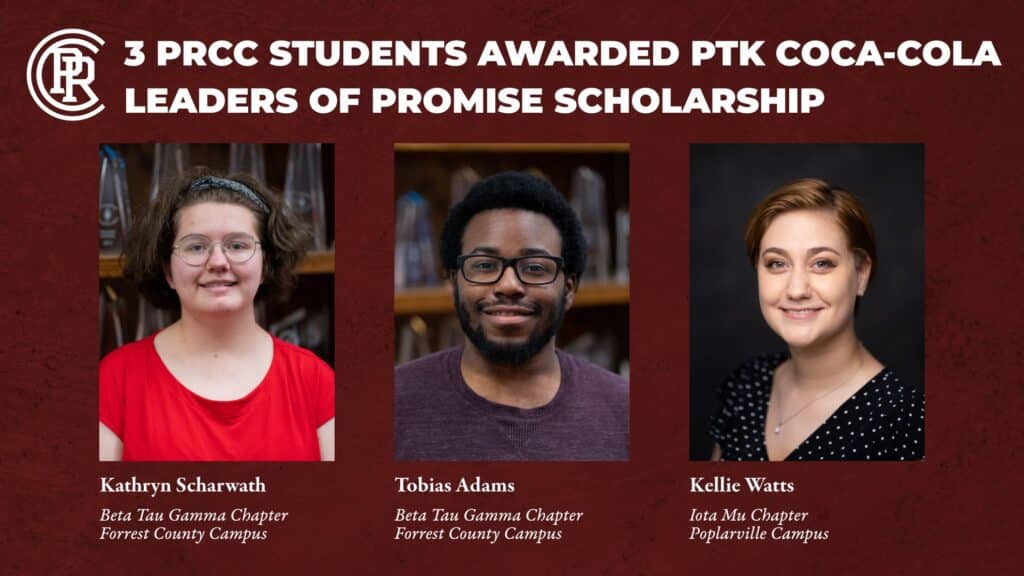 Maroon rectangle with three photos.
Text at top reads: 3 PRCC Students awarded PTK Coca-Cola Leaders of Promise Scholarship.
Far left photo female with short brown hair wearing a red top. Text under says Kathryn Scharwath; Beta Tau Gamma Chapter, Forrest County Campus.
Photo in middle of male wearing a purple top. Text under says Tobias Adams, Beta Tau Gamma Chapter, Forrest County Campus.
Photo at the right of young woman wearing a black top with white polka dots. Text under says Kellie Watts, Iota Mu Chapter, Poplarville Campus.